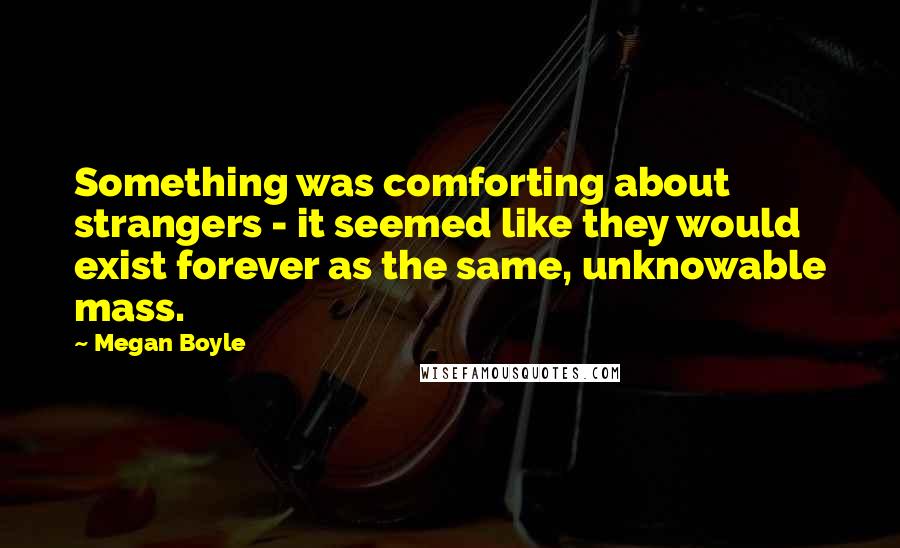 Megan Boyle Quotes: Something was comforting about strangers - it seemed like they would exist forever as the same, unknowable mass.