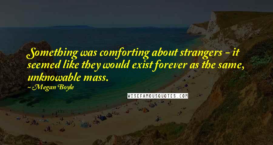 Megan Boyle Quotes: Something was comforting about strangers - it seemed like they would exist forever as the same, unknowable mass.