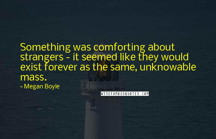 Megan Boyle Quotes: Something was comforting about strangers - it seemed like they would exist forever as the same, unknowable mass.