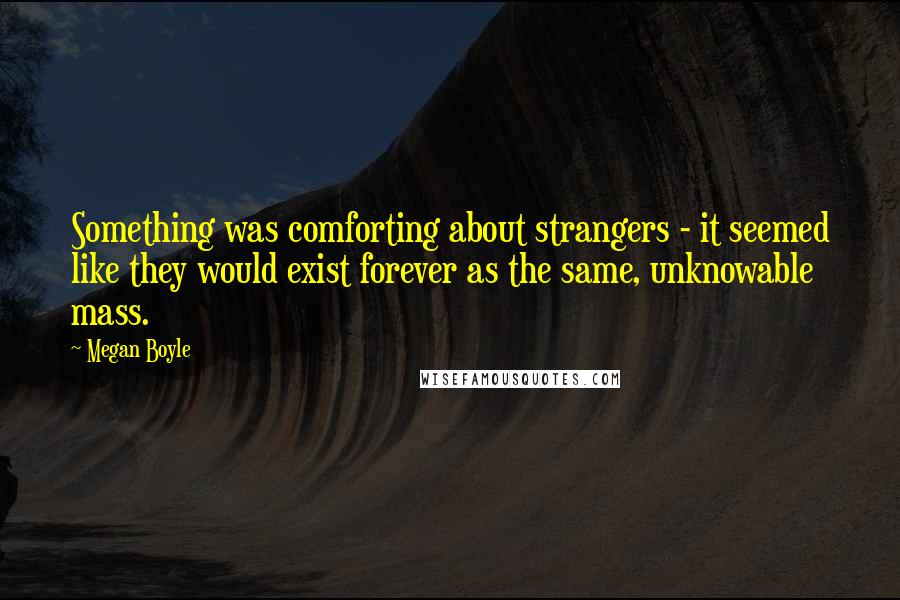 Megan Boyle Quotes: Something was comforting about strangers - it seemed like they would exist forever as the same, unknowable mass.