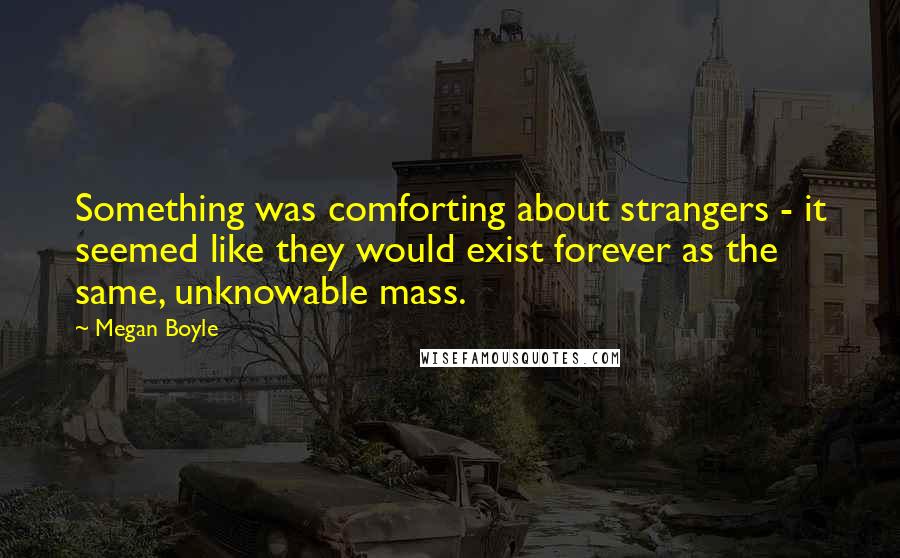 Megan Boyle Quotes: Something was comforting about strangers - it seemed like they would exist forever as the same, unknowable mass.