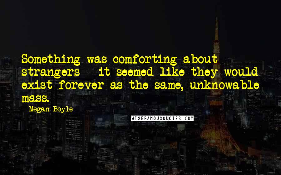 Megan Boyle Quotes: Something was comforting about strangers - it seemed like they would exist forever as the same, unknowable mass.