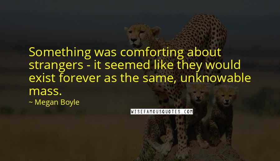 Megan Boyle Quotes: Something was comforting about strangers - it seemed like they would exist forever as the same, unknowable mass.