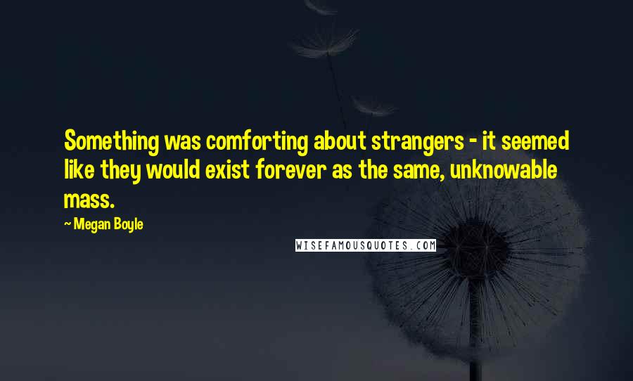 Megan Boyle Quotes: Something was comforting about strangers - it seemed like they would exist forever as the same, unknowable mass.