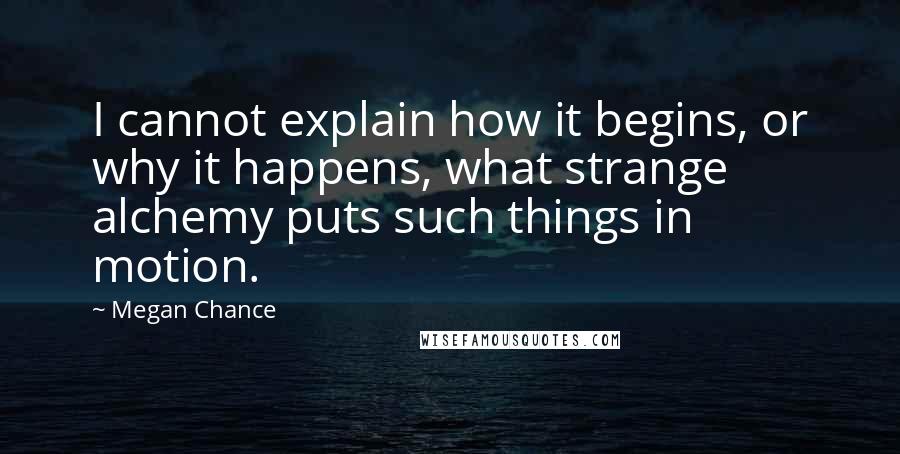 Megan Chance Quotes: I cannot explain how it begins, or why it happens, what strange alchemy puts such things in motion.