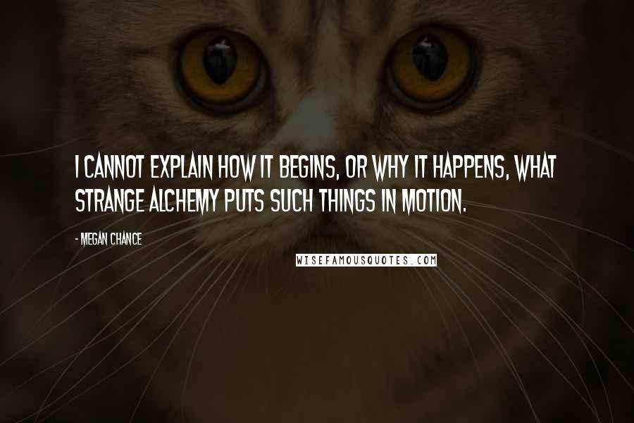 Megan Chance Quotes: I cannot explain how it begins, or why it happens, what strange alchemy puts such things in motion.