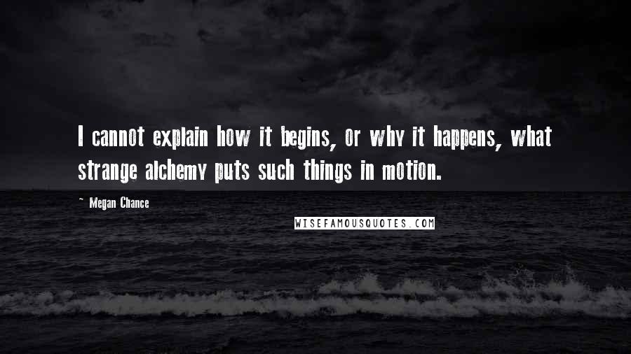 Megan Chance Quotes: I cannot explain how it begins, or why it happens, what strange alchemy puts such things in motion.