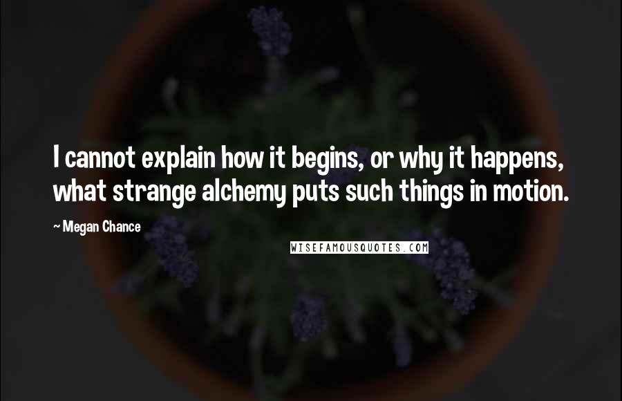 Megan Chance Quotes: I cannot explain how it begins, or why it happens, what strange alchemy puts such things in motion.