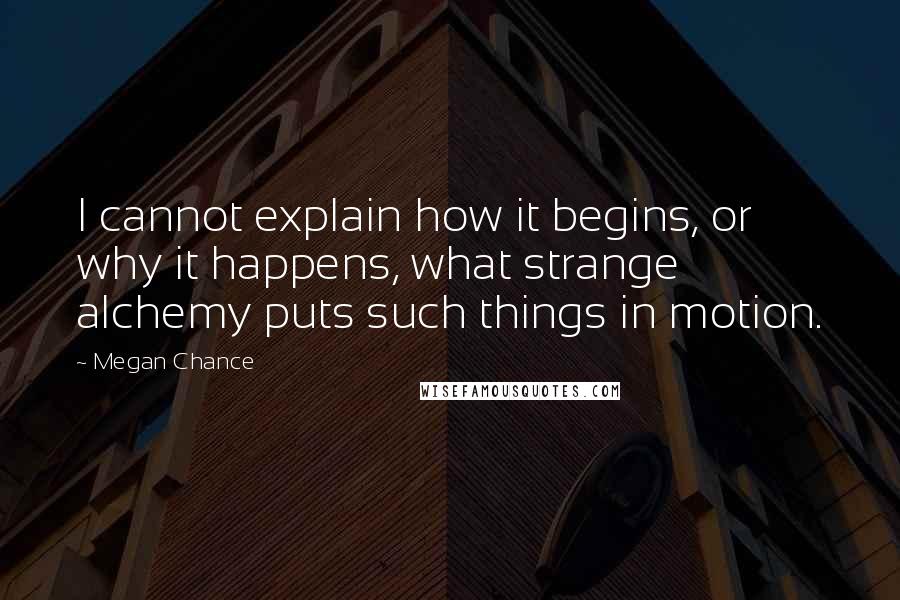 Megan Chance Quotes: I cannot explain how it begins, or why it happens, what strange alchemy puts such things in motion.