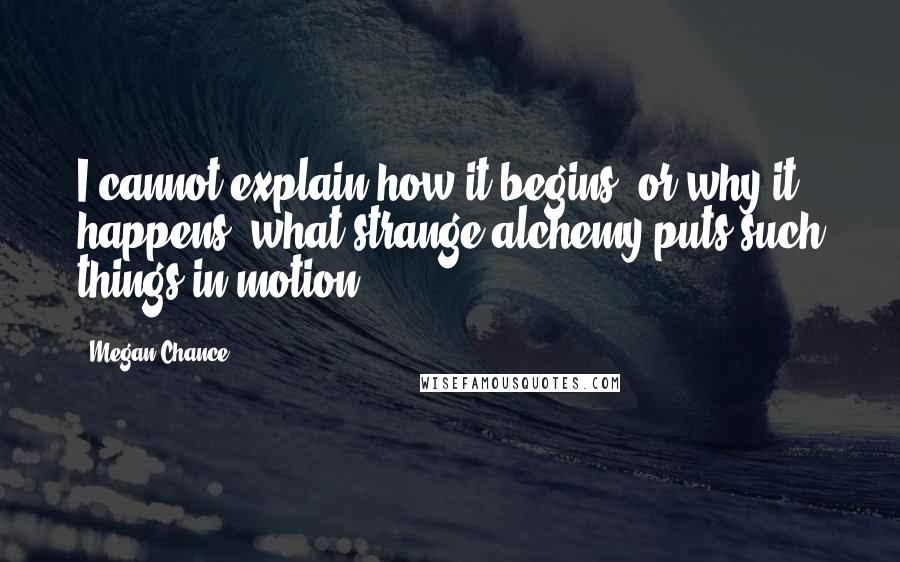 Megan Chance Quotes: I cannot explain how it begins, or why it happens, what strange alchemy puts such things in motion.