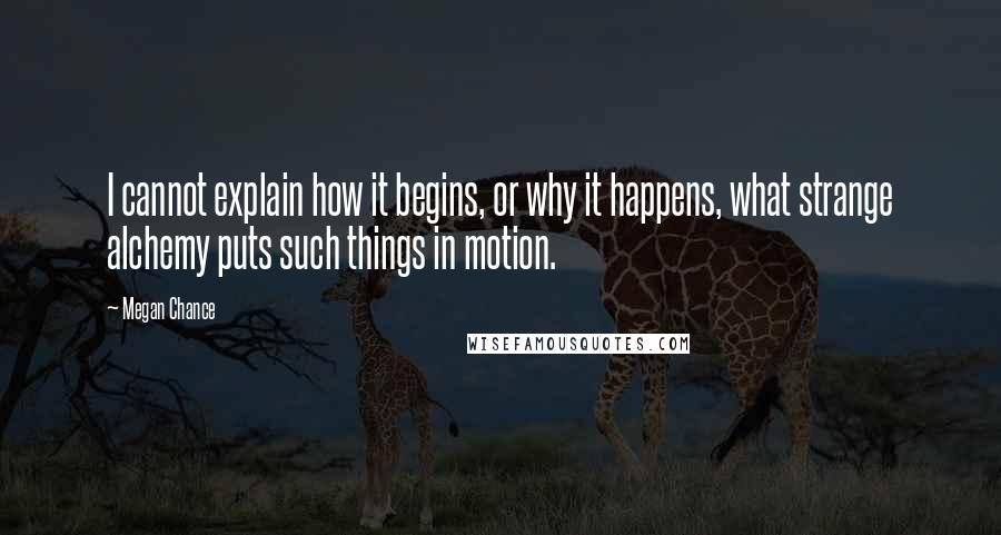 Megan Chance Quotes: I cannot explain how it begins, or why it happens, what strange alchemy puts such things in motion.