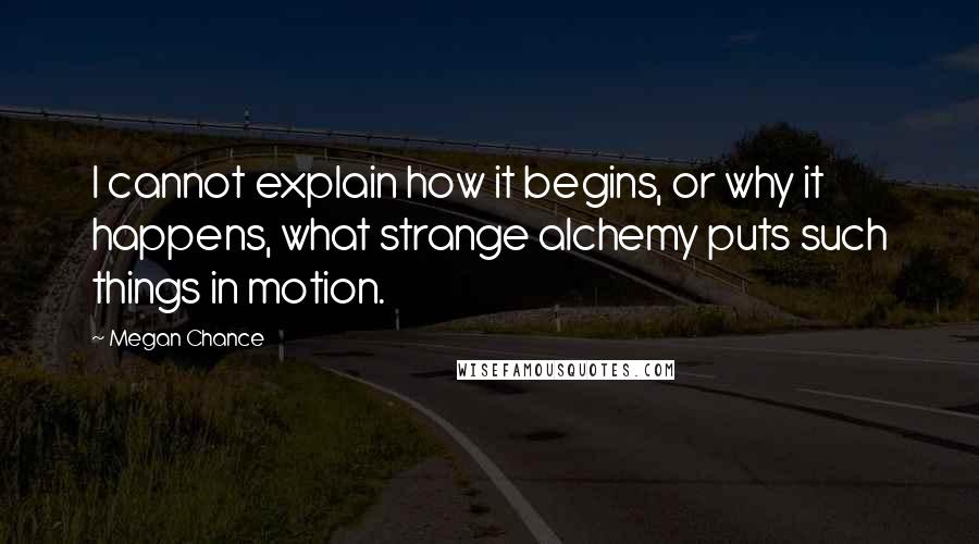 Megan Chance Quotes: I cannot explain how it begins, or why it happens, what strange alchemy puts such things in motion.