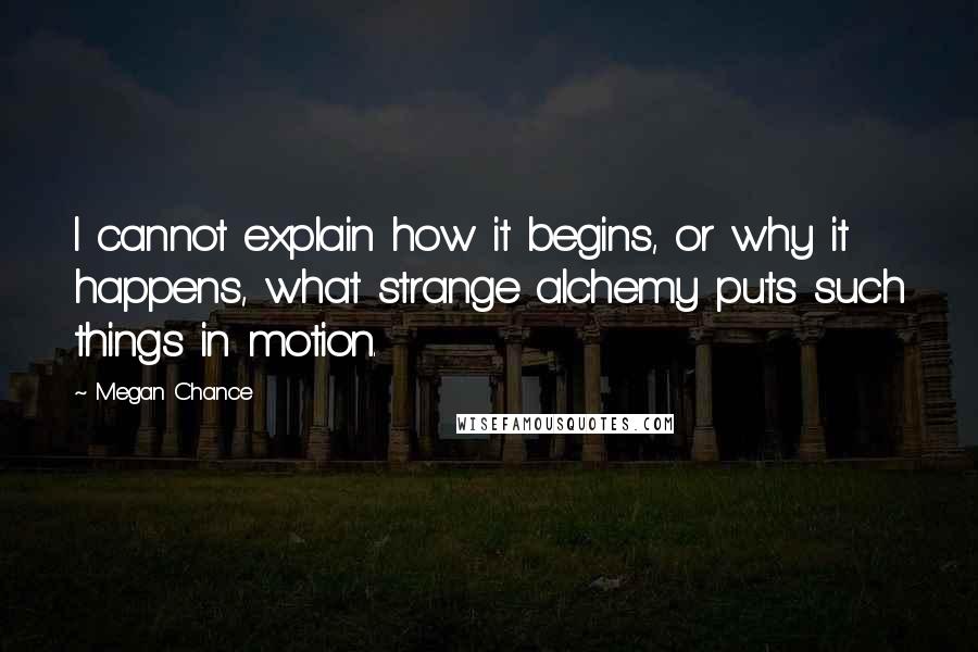 Megan Chance Quotes: I cannot explain how it begins, or why it happens, what strange alchemy puts such things in motion.