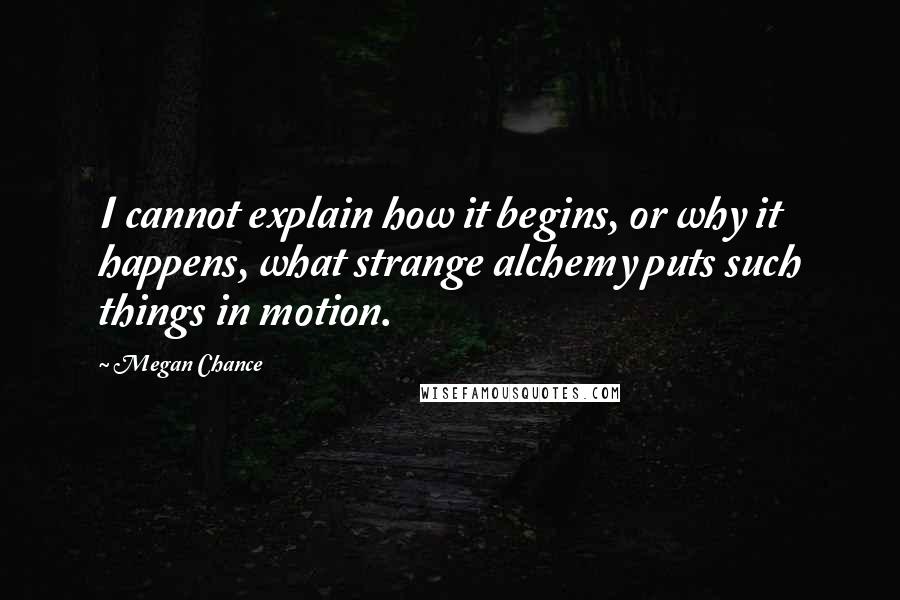 Megan Chance Quotes: I cannot explain how it begins, or why it happens, what strange alchemy puts such things in motion.