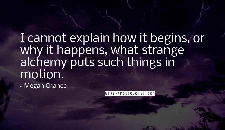 Megan Chance Quotes: I cannot explain how it begins, or why it happens, what strange alchemy puts such things in motion.