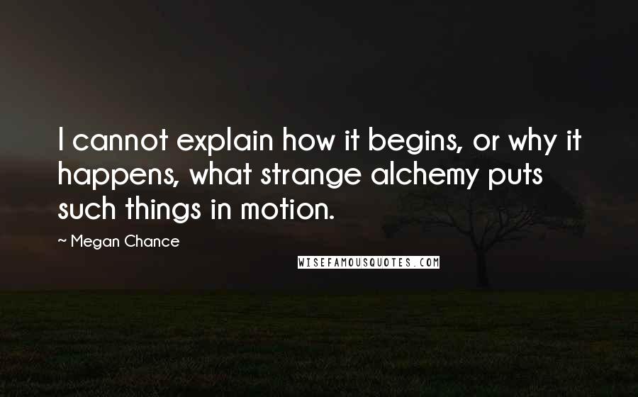 Megan Chance Quotes: I cannot explain how it begins, or why it happens, what strange alchemy puts such things in motion.