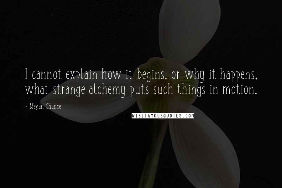 Megan Chance Quotes: I cannot explain how it begins, or why it happens, what strange alchemy puts such things in motion.