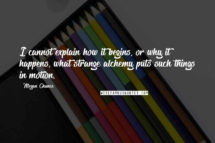 Megan Chance Quotes: I cannot explain how it begins, or why it happens, what strange alchemy puts such things in motion.