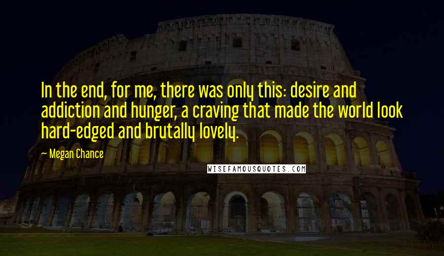 Megan Chance Quotes: In the end, for me, there was only this: desire and addiction and hunger, a craving that made the world look hard-edged and brutally lovely.