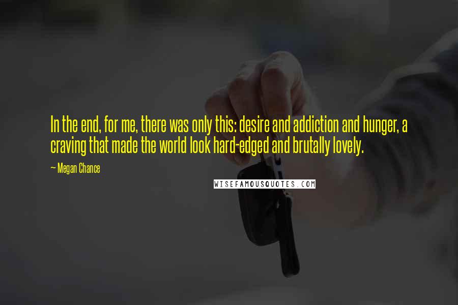 Megan Chance Quotes: In the end, for me, there was only this: desire and addiction and hunger, a craving that made the world look hard-edged and brutally lovely.