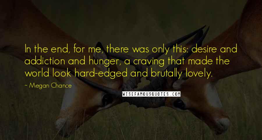 Megan Chance Quotes: In the end, for me, there was only this: desire and addiction and hunger, a craving that made the world look hard-edged and brutally lovely.