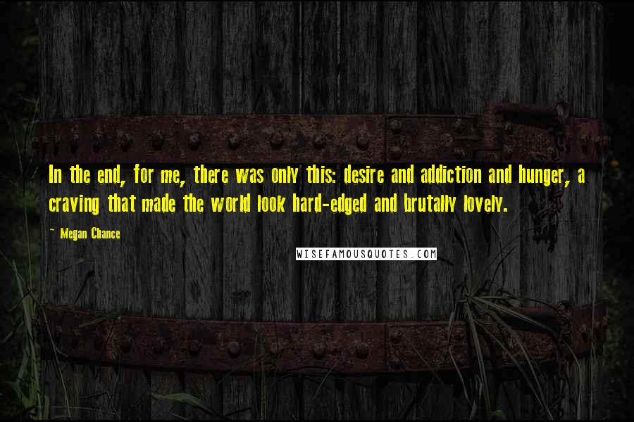 Megan Chance Quotes: In the end, for me, there was only this: desire and addiction and hunger, a craving that made the world look hard-edged and brutally lovely.