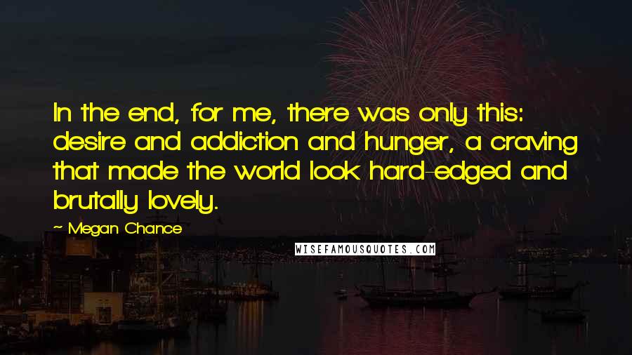 Megan Chance Quotes: In the end, for me, there was only this: desire and addiction and hunger, a craving that made the world look hard-edged and brutally lovely.