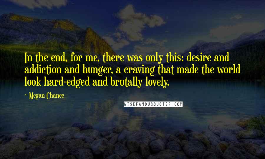 Megan Chance Quotes: In the end, for me, there was only this: desire and addiction and hunger, a craving that made the world look hard-edged and brutally lovely.