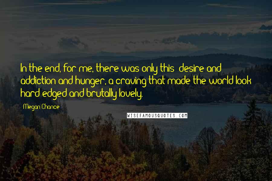Megan Chance Quotes: In the end, for me, there was only this: desire and addiction and hunger, a craving that made the world look hard-edged and brutally lovely.