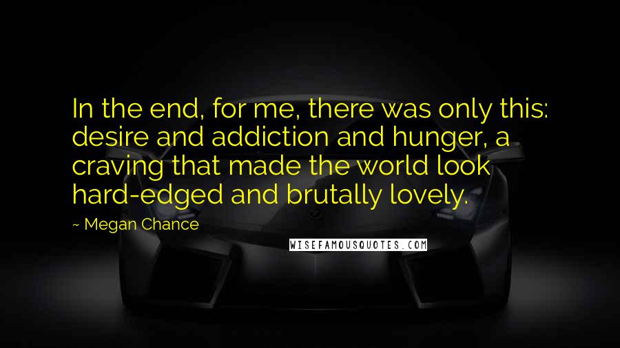 Megan Chance Quotes: In the end, for me, there was only this: desire and addiction and hunger, a craving that made the world look hard-edged and brutally lovely.