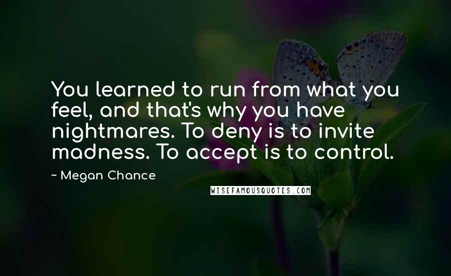 Megan Chance Quotes: You learned to run from what you feel, and that's why you have nightmares. To deny is to invite madness. To accept is to control.