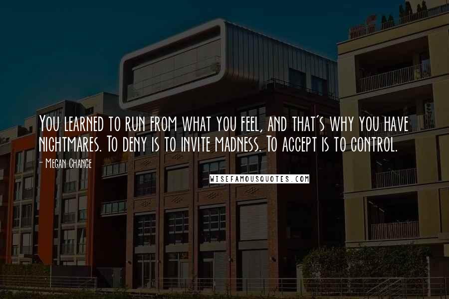 Megan Chance Quotes: You learned to run from what you feel, and that's why you have nightmares. To deny is to invite madness. To accept is to control.