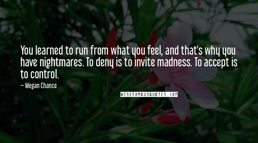 Megan Chance Quotes: You learned to run from what you feel, and that's why you have nightmares. To deny is to invite madness. To accept is to control.
