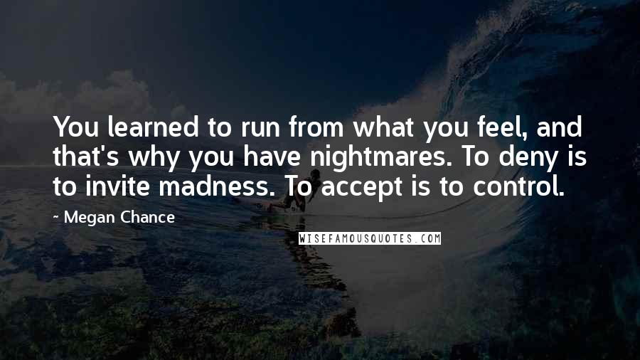 Megan Chance Quotes: You learned to run from what you feel, and that's why you have nightmares. To deny is to invite madness. To accept is to control.