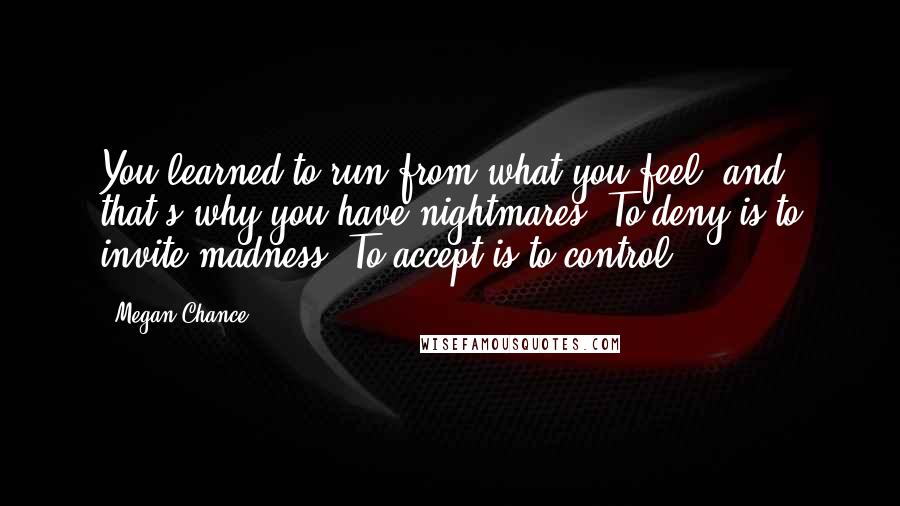 Megan Chance Quotes: You learned to run from what you feel, and that's why you have nightmares. To deny is to invite madness. To accept is to control.