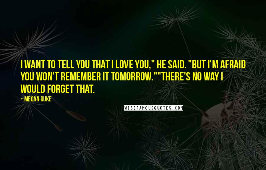 Megan Duke Quotes: I want to tell you that I love you," he said. "But I'm afraid you won't remember it tomorrow.""There's no way I would forget that.