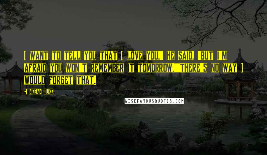 Megan Duke Quotes: I want to tell you that I love you," he said. "But I'm afraid you won't remember it tomorrow.""There's no way I would forget that.