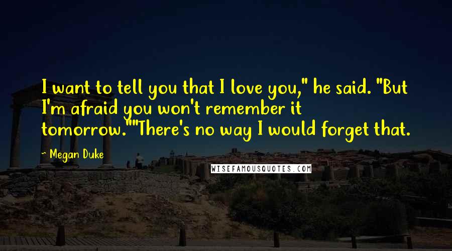 Megan Duke Quotes: I want to tell you that I love you," he said. "But I'm afraid you won't remember it tomorrow.""There's no way I would forget that.