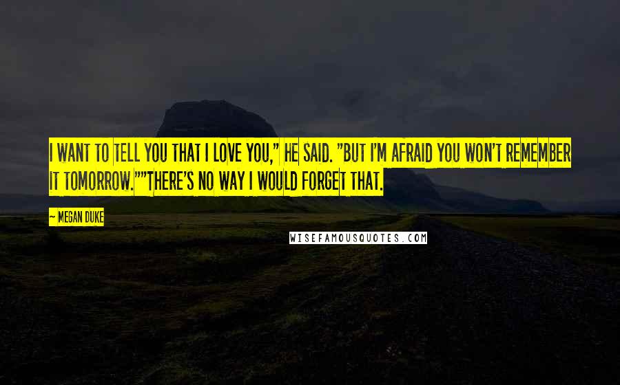 Megan Duke Quotes: I want to tell you that I love you," he said. "But I'm afraid you won't remember it tomorrow.""There's no way I would forget that.