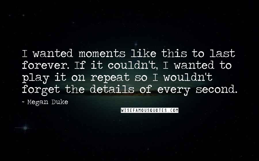 Megan Duke Quotes: I wanted moments like this to last forever. If it couldn't, I wanted to play it on repeat so I wouldn't forget the details of every second.