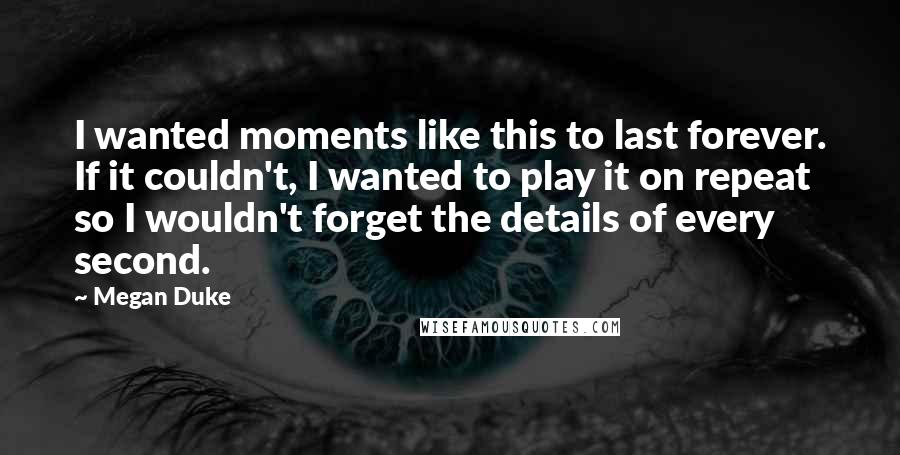 Megan Duke Quotes: I wanted moments like this to last forever. If it couldn't, I wanted to play it on repeat so I wouldn't forget the details of every second.
