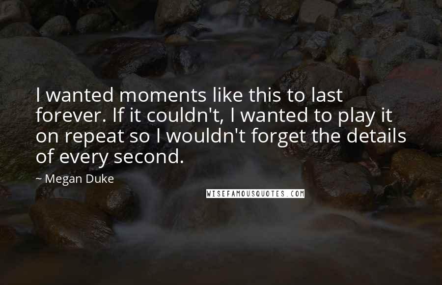 Megan Duke Quotes: I wanted moments like this to last forever. If it couldn't, I wanted to play it on repeat so I wouldn't forget the details of every second.