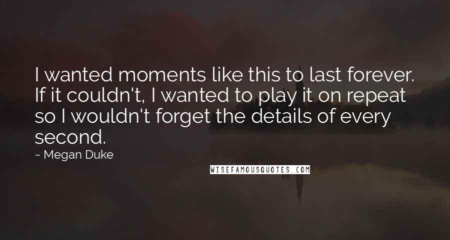 Megan Duke Quotes: I wanted moments like this to last forever. If it couldn't, I wanted to play it on repeat so I wouldn't forget the details of every second.
