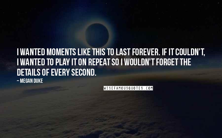 Megan Duke Quotes: I wanted moments like this to last forever. If it couldn't, I wanted to play it on repeat so I wouldn't forget the details of every second.