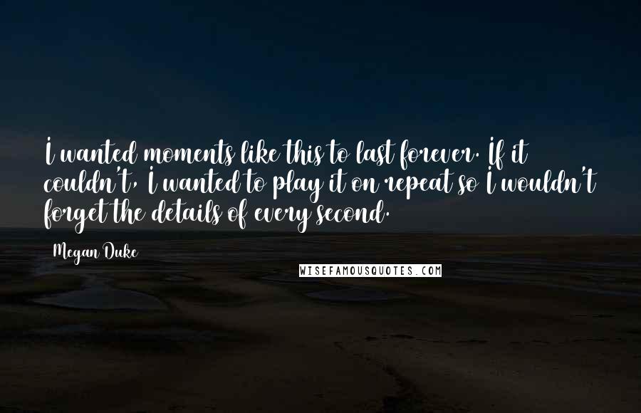 Megan Duke Quotes: I wanted moments like this to last forever. If it couldn't, I wanted to play it on repeat so I wouldn't forget the details of every second.