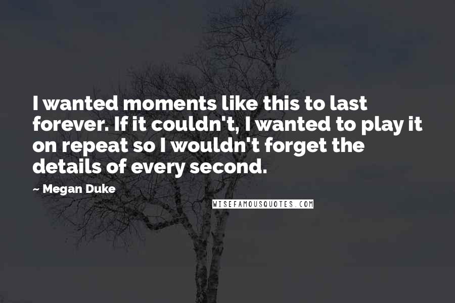 Megan Duke Quotes: I wanted moments like this to last forever. If it couldn't, I wanted to play it on repeat so I wouldn't forget the details of every second.
