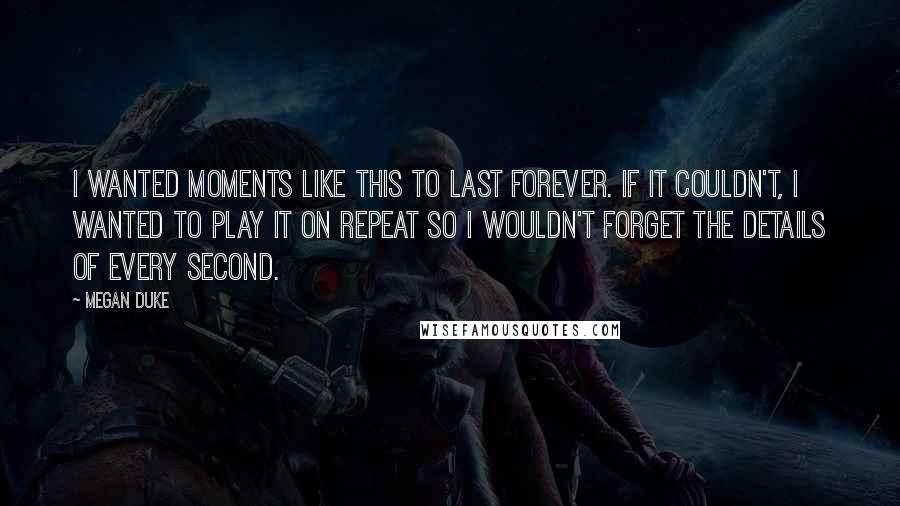 Megan Duke Quotes: I wanted moments like this to last forever. If it couldn't, I wanted to play it on repeat so I wouldn't forget the details of every second.