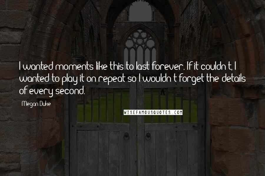 Megan Duke Quotes: I wanted moments like this to last forever. If it couldn't, I wanted to play it on repeat so I wouldn't forget the details of every second.