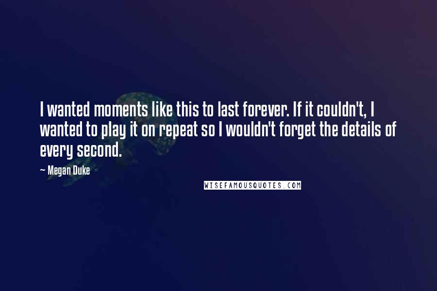 Megan Duke Quotes: I wanted moments like this to last forever. If it couldn't, I wanted to play it on repeat so I wouldn't forget the details of every second.