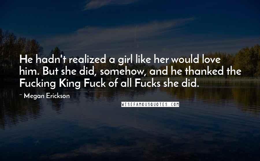 Megan Erickson Quotes: He hadn't realized a girl like her would love him. But she did, somehow, and he thanked the Fucking King Fuck of all Fucks she did.